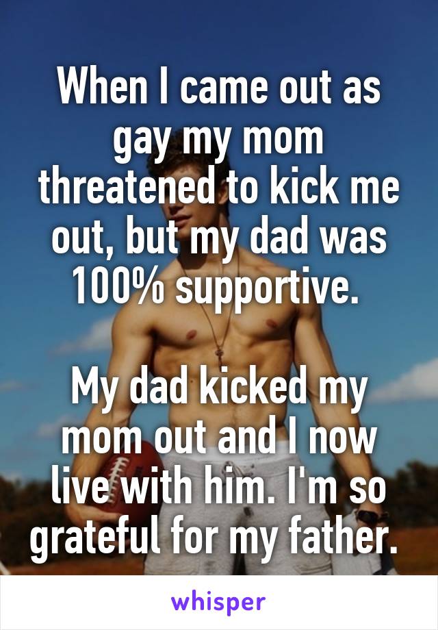 When I came out as gay my mom threatened to kick me out, but my dad was 100% supportive. 

My dad kicked my mom out and I now live with him. I'm so grateful for my father. 