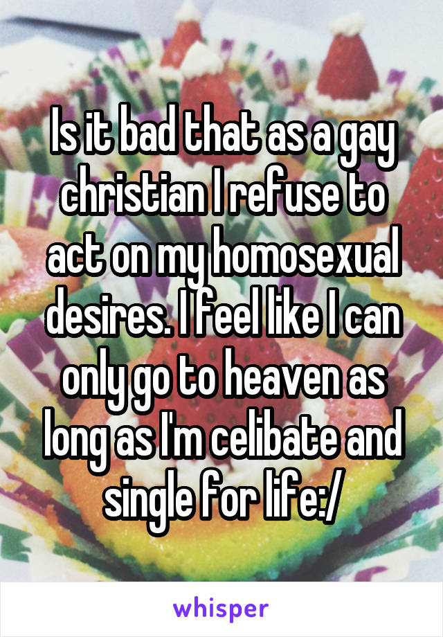 Is it bad that as a gay christian I refuse to act on my homosexual desires. I feel like I can only go to heaven as long as I'm celibate and single for life:/