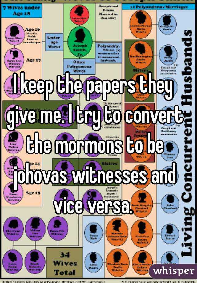 I keep the papers they give me. I try to convert the mormons to be johovas witnesses and vice versa. 