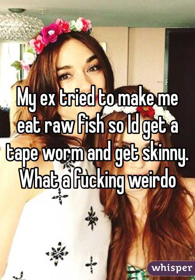 My ex tried to make me eat raw fish so Id get a tape worm and get skinny. What a fucking weirdo 