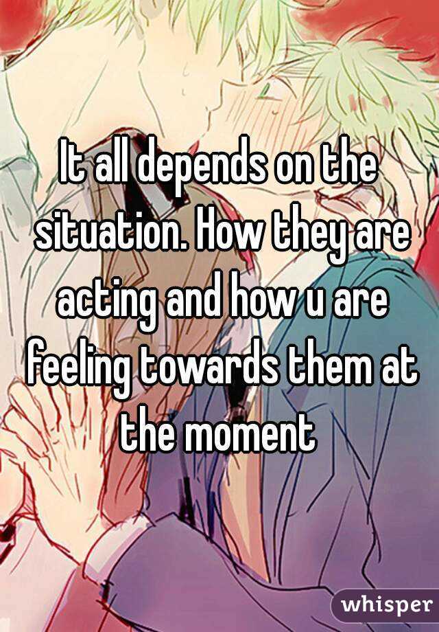 It all depends on the situation. How they are acting and how u are feeling towards them at the moment 