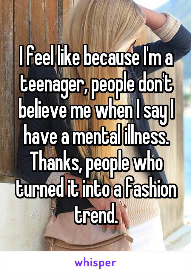 I feel like because I'm a teenager, people don't believe me when I say I have a mental illness. Thanks, people who turned it into a fashion trend.