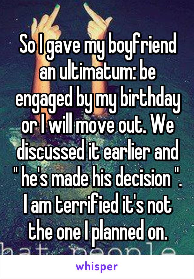 So I gave my boyfriend an ultimatum: be engaged by my birthday or I will move out. We discussed it earlier and " he's made his decision ". I am terrified it's not the one I planned on.