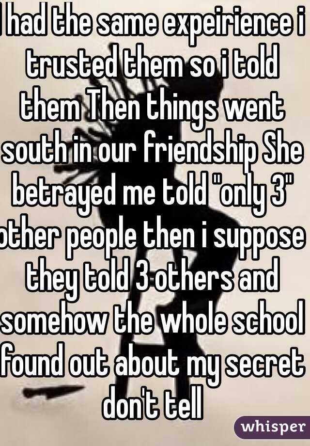 I had the same expeirience i trusted them so i told them Then things went south in our friendship She betrayed me told "only 3" other people then i suppose they told 3 others and somehow the whole school found out about my secret don't tell