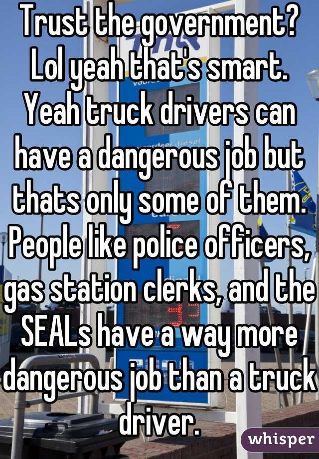 Trust the government? Lol yeah that's smart. Yeah truck drivers can have a dangerous job but thats only some of them. People like police officers, gas station clerks, and the SEALs have a way more dangerous job than a truck driver.