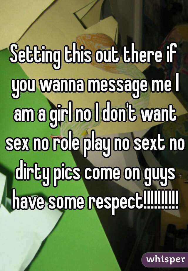 Setting this out there if you wanna message me I am a girl no I don't want sex no role play no sext no dirty pics come on guys have some respect!!!!!!!!!!