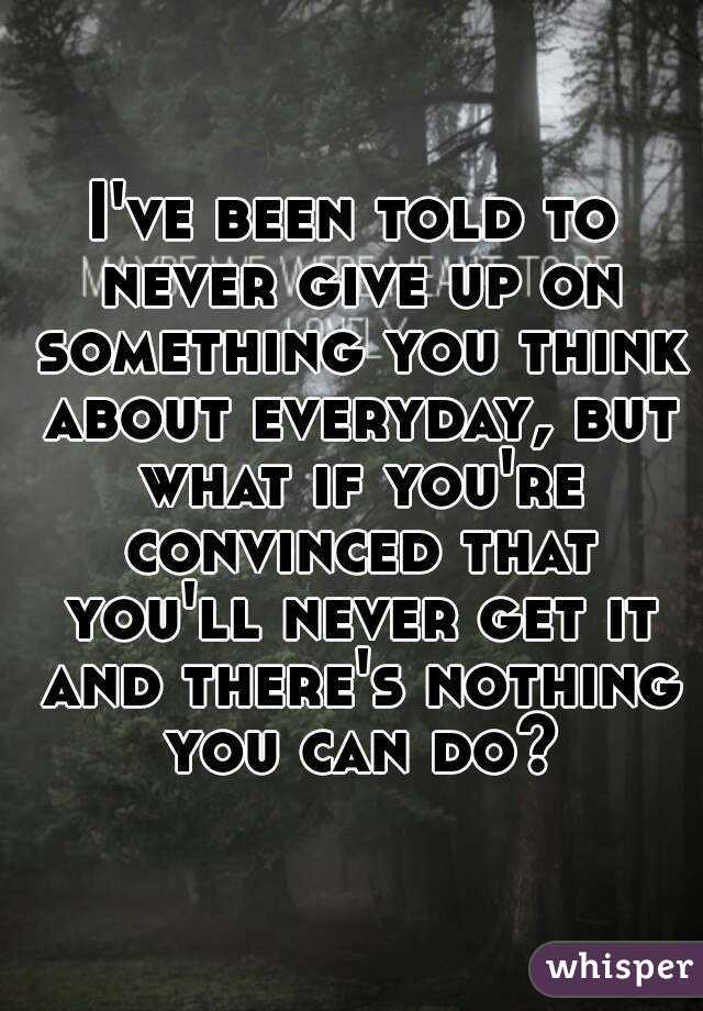 I've been told to never give up on something you think about everyday, but what if you're convinced that you'll never get it and there's nothing you can do?