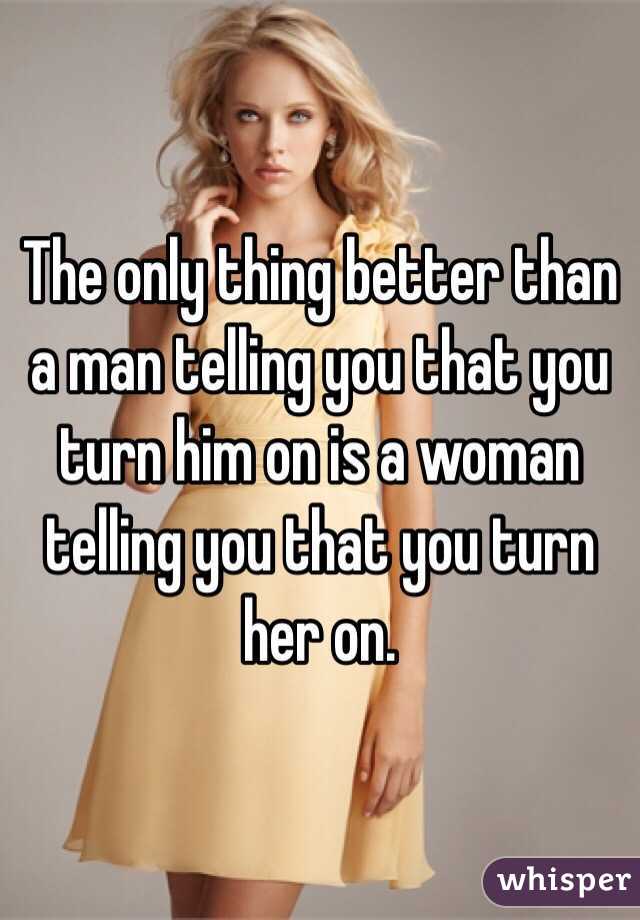 The only thing better than a man telling you that you turn him on is a woman telling you that you turn her on.
