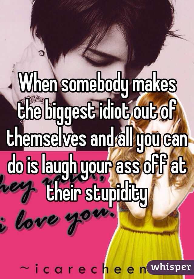 When somebody makes the biggest idiot out of themselves and all you can do is laugh your ass off at their stupidity 