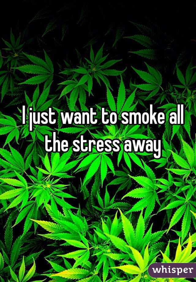 I just want to smoke all the stress away 
