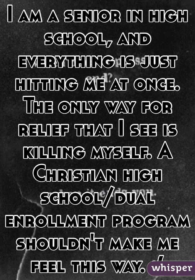 I am a senior in high school, and everything is just hitting me at once. The only way for relief that I see is killing myself. A Christian high school/dual enrollment program shouldn't make me feel this way. :(