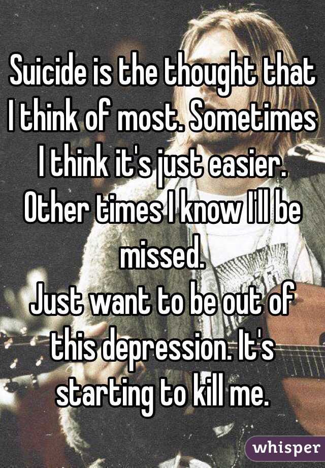 Suicide is the thought that I think of most. Sometimes I think it's just easier. Other times I know I'll be missed. 
Just want to be out of this depression. It's starting to kill me. 