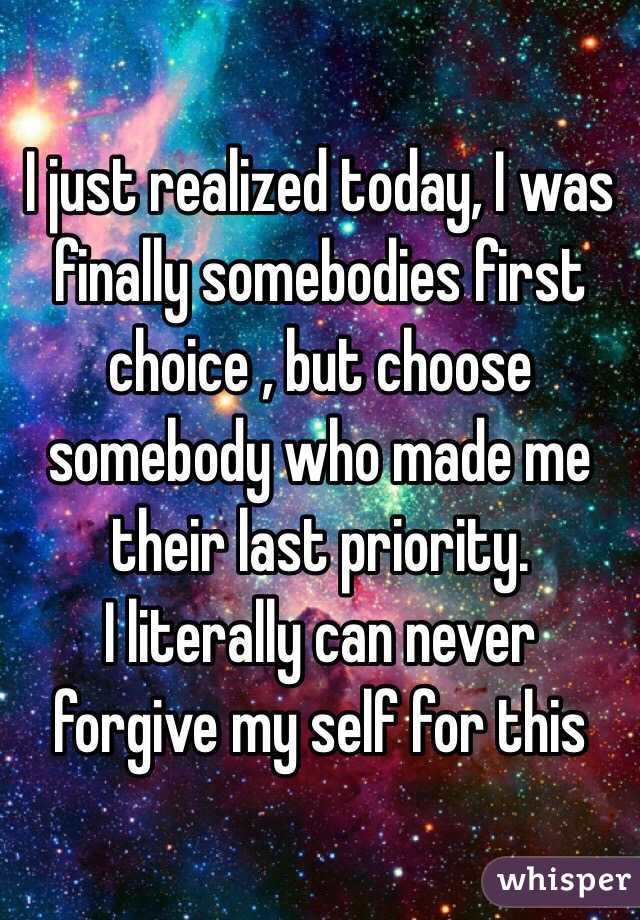 I just realized today, I was finally somebodies first choice , but choose somebody who made me their last priority.
I literally can never forgive my self for this