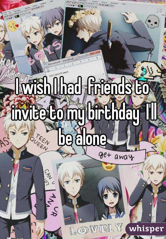 I wish I had  friends to invite to my birthday  I'll be alone 