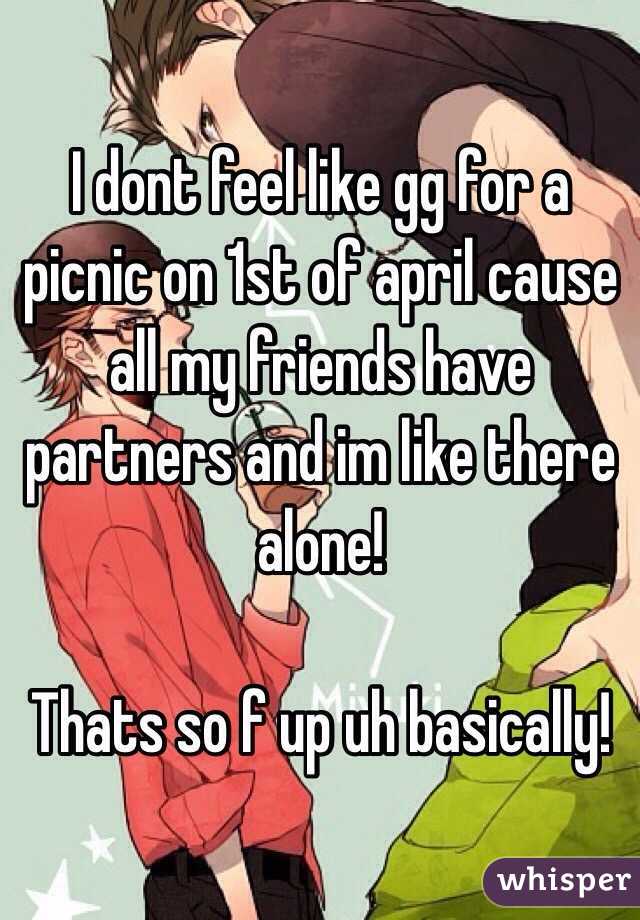 I dont feel like gg for a picnic on 1st of april cause all my friends have partners and im like there alone! 

Thats so f up uh basically! 