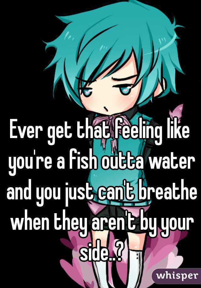 Ever get that feeling like you're a fish outta water and you just can't breathe when they aren't by your side..?