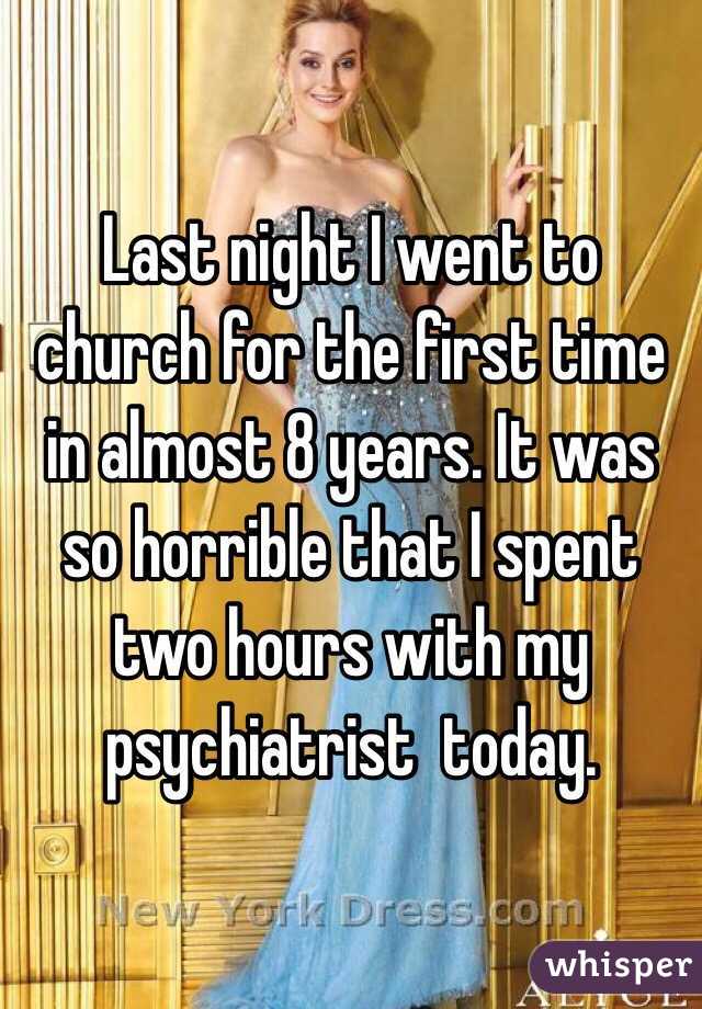 Last night I went to church for the first time in almost 8 years. It was so horrible that I spent two hours with my psychiatrist  today. 