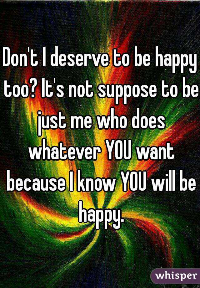 Don't I deserve to be happy too? It's not suppose to be just me who does whatever YOU want because I know YOU will be happy.
