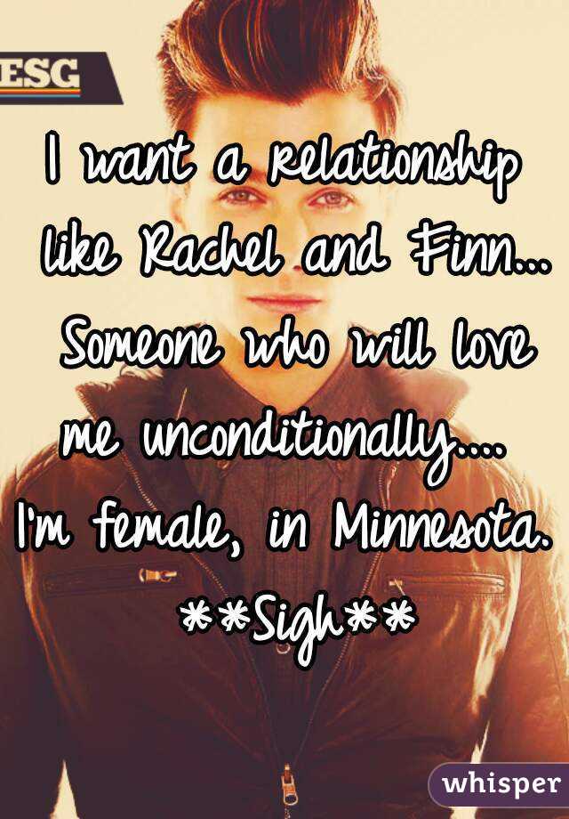 I want a relationship like Rachel and Finn... Someone who will love me unconditionally.... 
I'm female, in Minnesota. **Sigh**