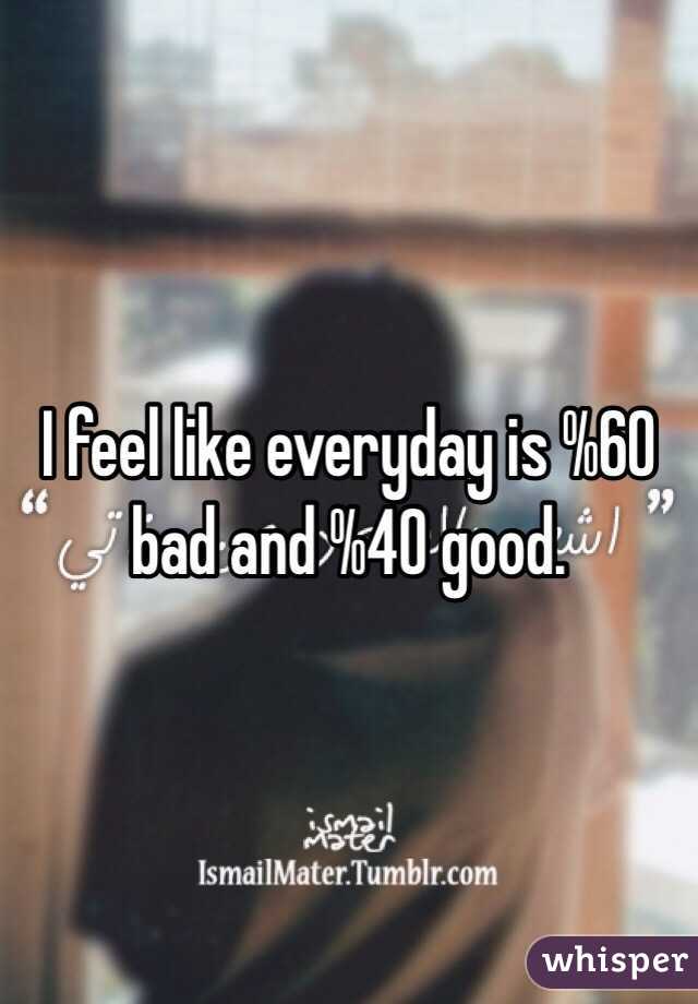 I feel like everyday is %60 bad and %40 good. 