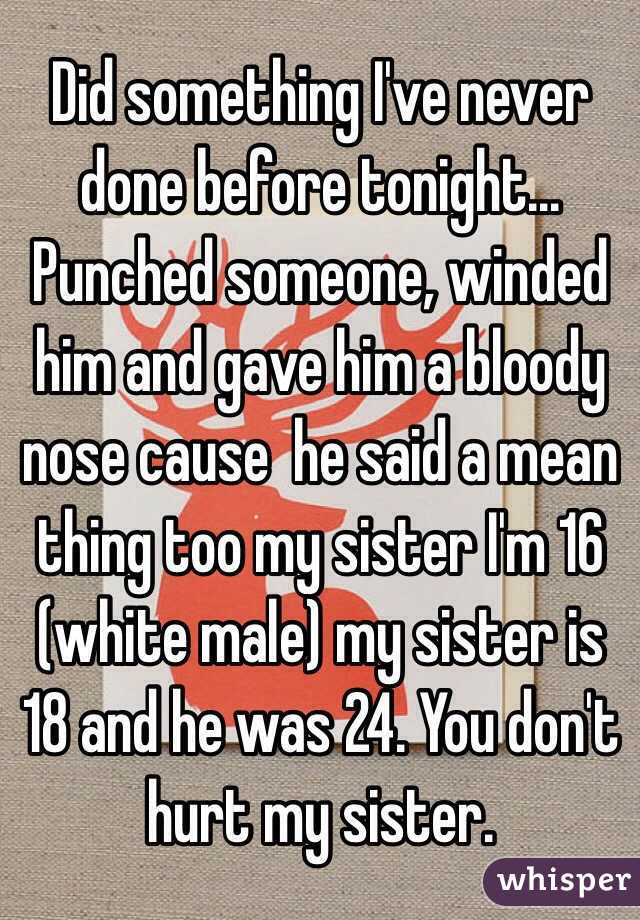 Did something I've never done before tonight... Punched someone, winded him and gave him a bloody nose cause  he said a mean thing too my sister I'm 16 (white male) my sister is 18 and he was 24. You don't hurt my sister. 