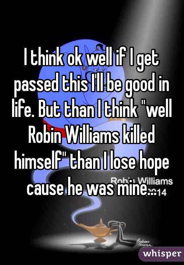 I think ok well if I get passed this I'll be good in life. But than I think "well Robin Williams killed himself" than I lose hope cause he was mine...