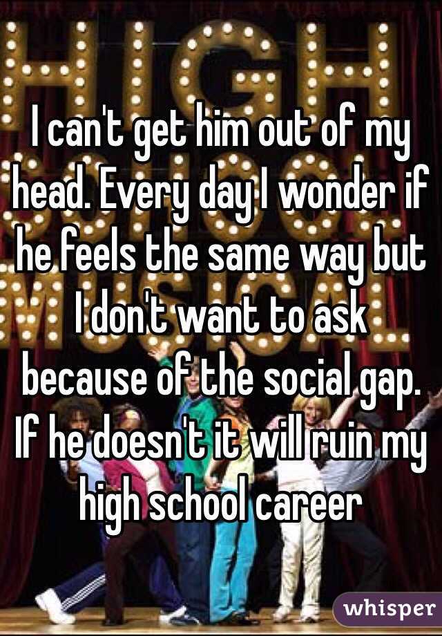 I can't get him out of my head. Every day I wonder if he feels the same way but I don't want to ask because of the social gap. If he doesn't it will ruin my high school career