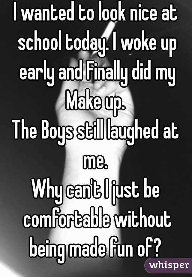 I wanted to look nice at school today. I woke up early and Finally did my Make up. 
The Boys still laughed at me. 
Why can't I just be comfortable without being made fun of? 