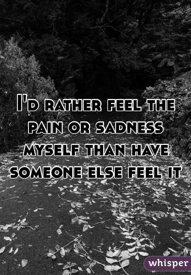 I'd rather feel the pain or sadness myself than have someone else feel it 