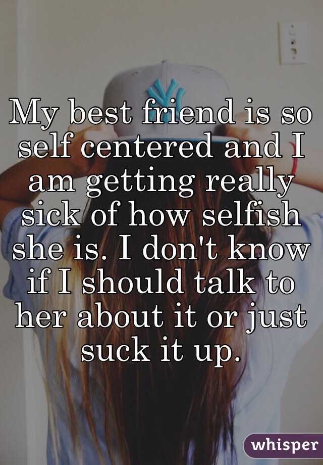 My best friend is so self centered and I am getting really sick of how selfish she is. I don't know if I should talk to her about it or just suck it up. 