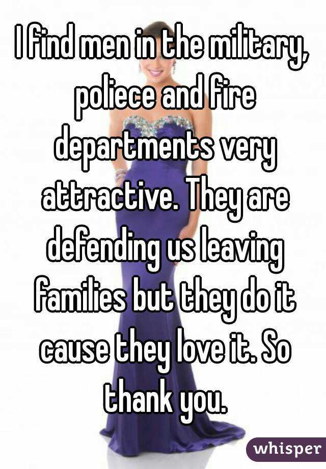 I find men in the military, poliece and fire departments very attractive. They are defending us leaving families but they do it cause they love it. So thank you.