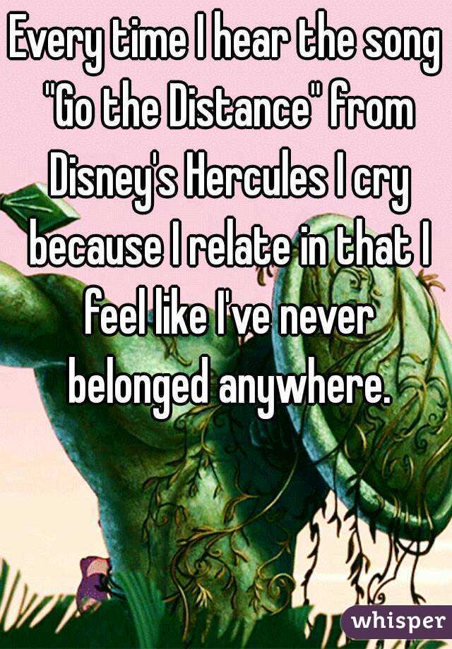 Every time I hear the song "Go the Distance" from Disney's Hercules I cry because I relate in that I feel like I've never belonged anywhere.