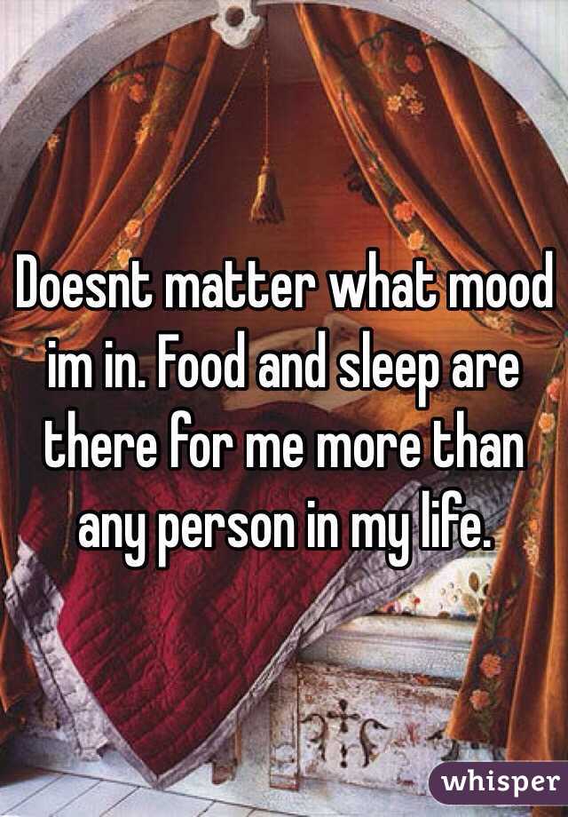 Doesnt matter what mood im in. Food and sleep are there for me more than any person in my life. 