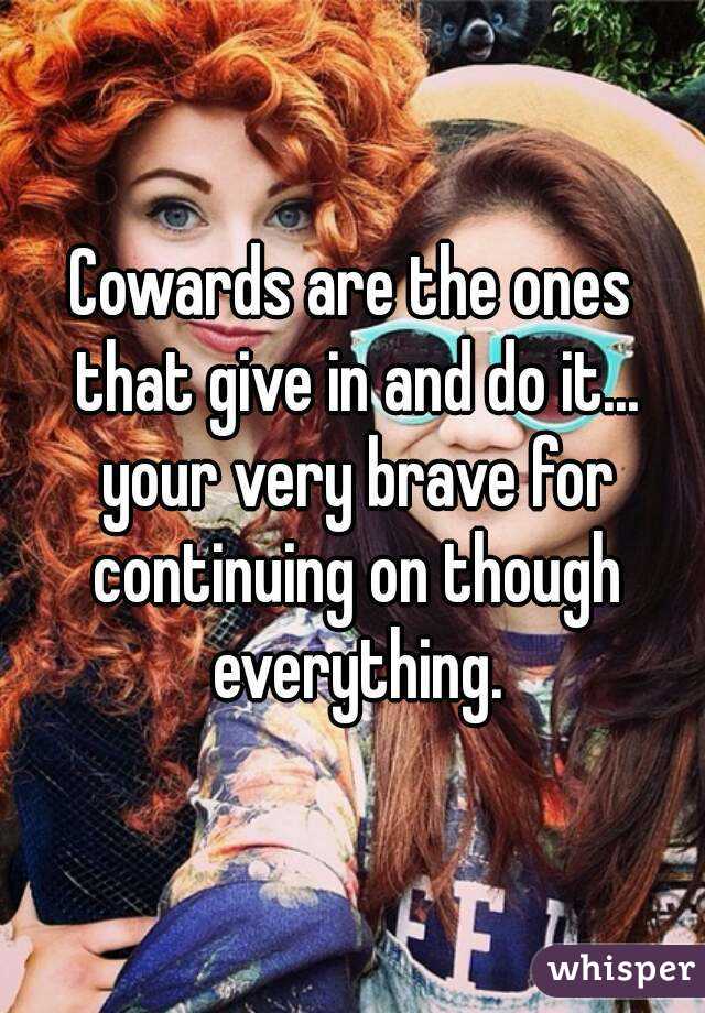 Cowards are the ones that give in and do it... your very brave for continuing on though everything.