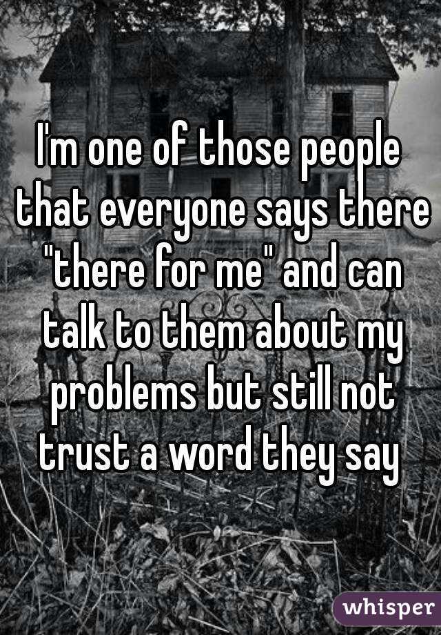 I'm one of those people that everyone says there "there for me" and can talk to them about my problems but still not trust a word they say 