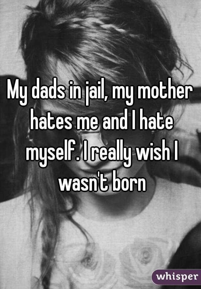 My dads in jail, my mother hates me and I hate myself. I really wish I wasn't born