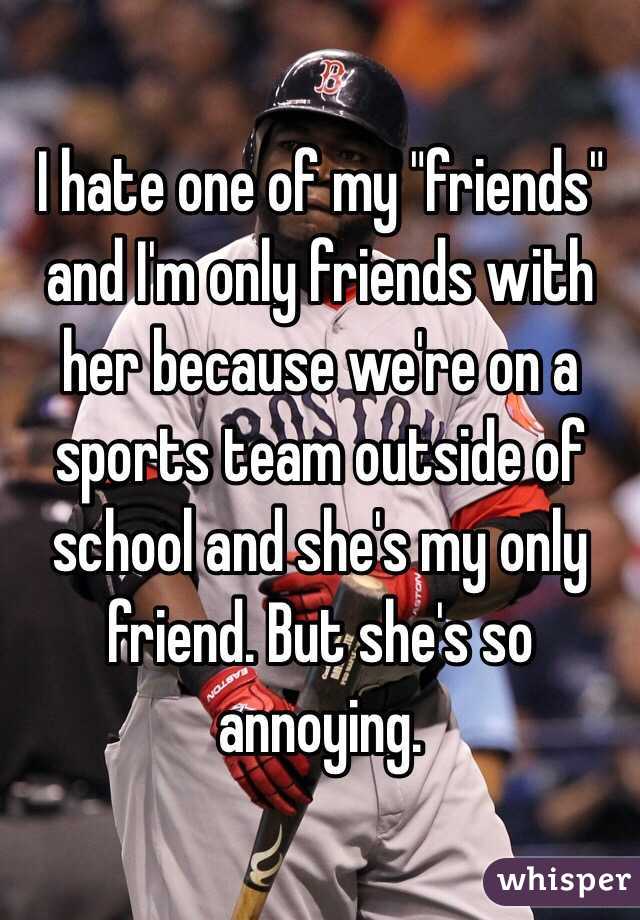 I hate one of my "friends" and I'm only friends with her because we're on a sports team outside of school and she's my only friend. But she's so annoying. 