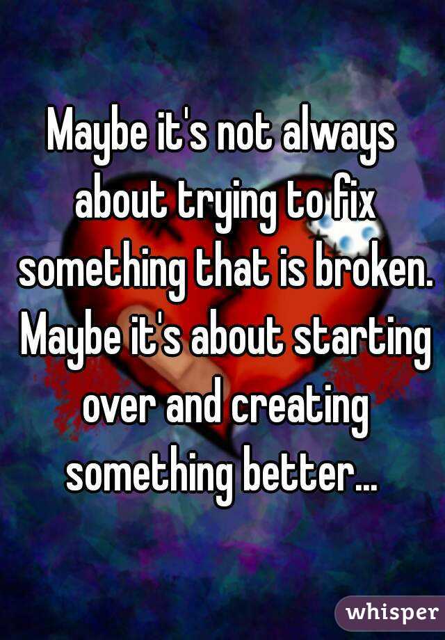 Maybe it's not always about trying to fix something that is broken. Maybe it's about starting over and creating something better... 