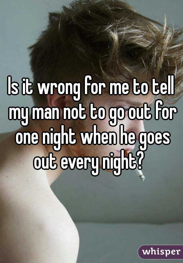 Is it wrong for me to tell my man not to go out for one night when he goes out every night?  