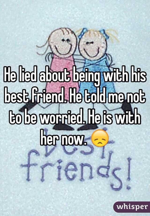 He lied about being with his best friend. He told me not to be worried. He is with her now. 😞