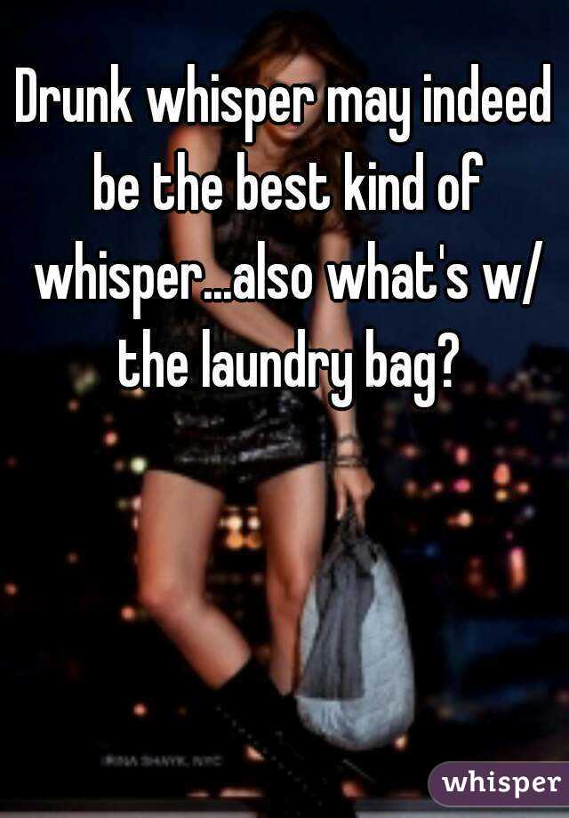 Drunk whisper may indeed be the best kind of whisper...also what's w/ the laundry bag?