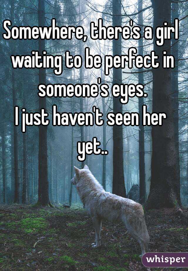 Somewhere, there's a girl waiting to be perfect in someone's eyes.
I just haven't seen her yet..