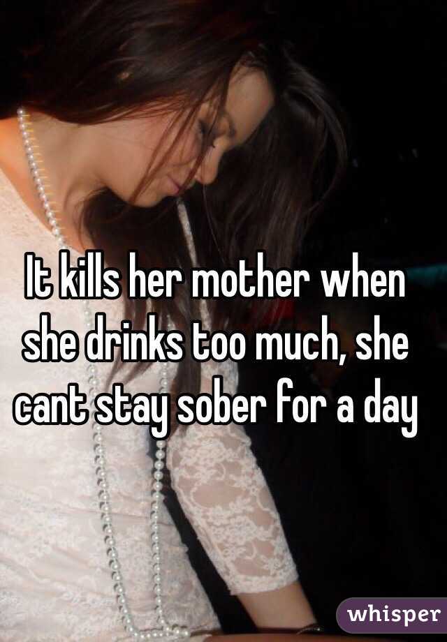 It kills her mother when she drinks too much, she cant stay sober for a day