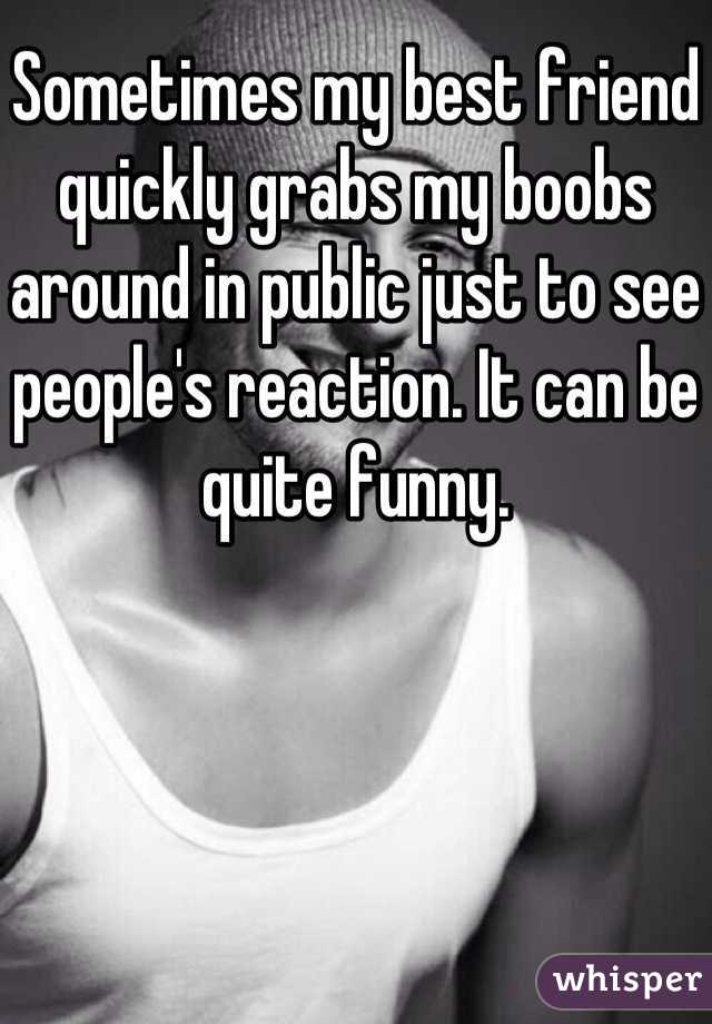 Sometimes my best friend quickly grabs my boobs around in public just to see people's reaction. It can be quite funny.