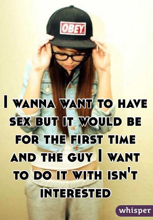 I wanna want to have sex but it would be for the first time and the guy I want to do it with isn't interested 
