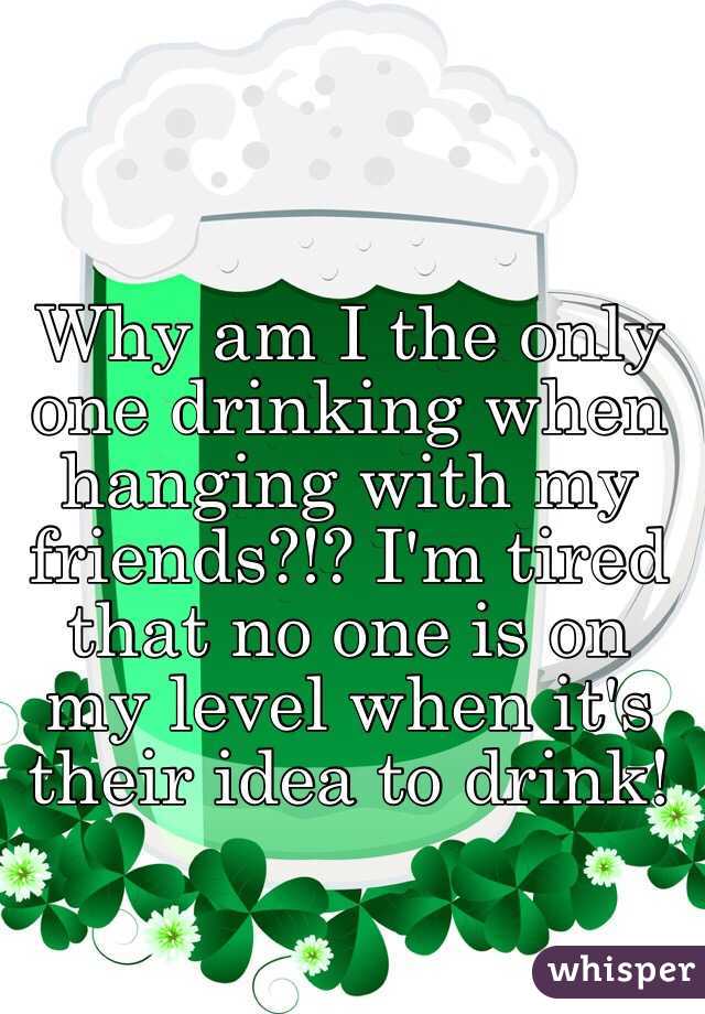 Why am I the only one drinking when hanging with my friends?!? I'm tired that no one is on my level when it's their idea to drink!  