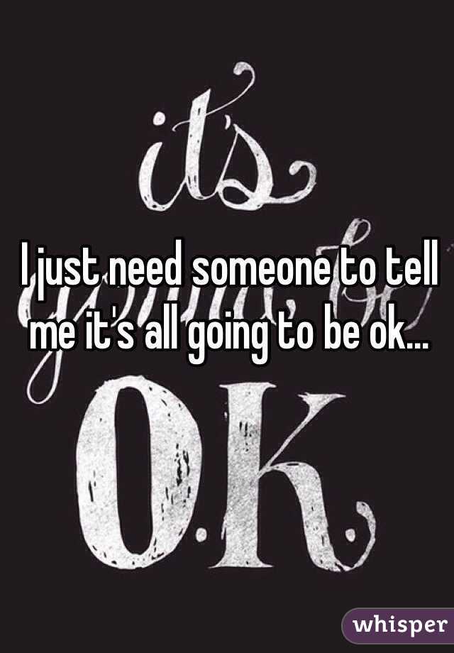 I just need someone to tell me it's all going to be ok...