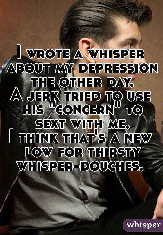 I wrote a whisper about my depression the other day.
A jerk tried to use his "concern" to sext with me.
I think that's a new low for thirsty whisper-douches. 