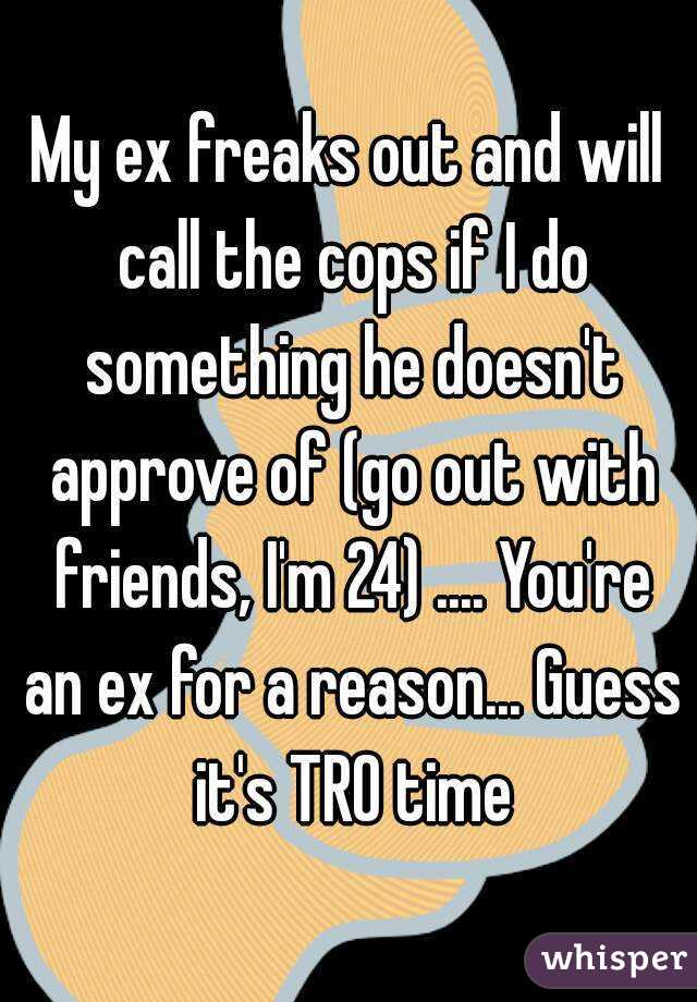 My ex freaks out and will call the cops if I do something he doesn't approve of (go out with friends, I'm 24) .... You're an ex for a reason... Guess it's TRO time