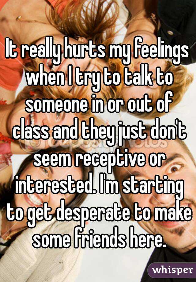 It really hurts my feelings when I try to talk to someone in or out of class and they just don't seem receptive or interested. I'm starting to get desperate to make some friends here.